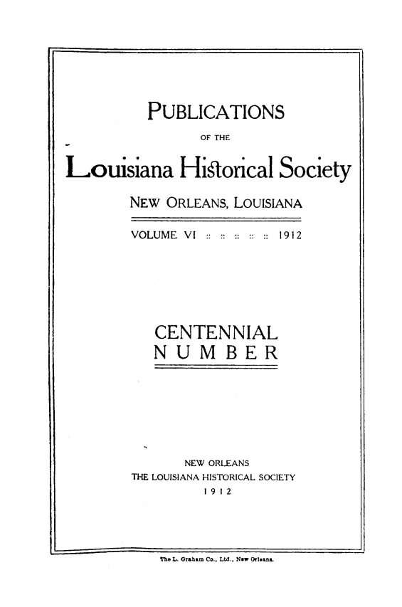 handle is hein.statecon/publahisc0006 and id is 1 raw text is: 








          PUBLICATIONS

                OF THE


Louisiana Historical Society


NEW ORLEANS, LOUISIANA

VOLUME VI   ::    1912







   CENTENNIAL
   NUMBER


       NEW ORLEANS
THE LOUISIANA HISTORICAL SOCIETY
         19 12


The L. Graham Co., Ltd., Now Orleans.



