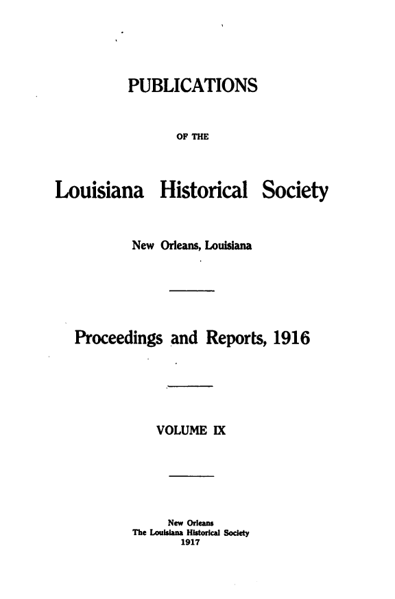 handle is hein.statecon/publahisc0009 and id is 1 raw text is: 




PUBLICATIONS


       OF THE


Louisiana Historical


Society


        New Orleans, Louisiana






Proceedings   and  Reports,  1916





            VOLUME  IX





            New Orleans
        The Louisiana Historical Society
               1917


