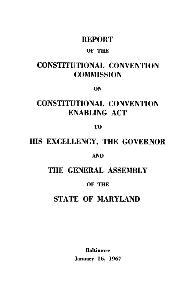 handle is hein.statecon/rccena0001 and id is 1 raw text is: 



REPORT


            OF THE

  CONSTITUTIONAL CONVENTION
          COMMISSION
              ON

  CONSTITUTIONAL CONVENTION
        ENABLING  ACT
              TO

HIS EXCELLENCY, THE GOVERNOR
             AND

    THE GENERAL  ASSEMBLY


       OF THE

STATE OF MARYLAND





       Baltimore


January 16, 1967


