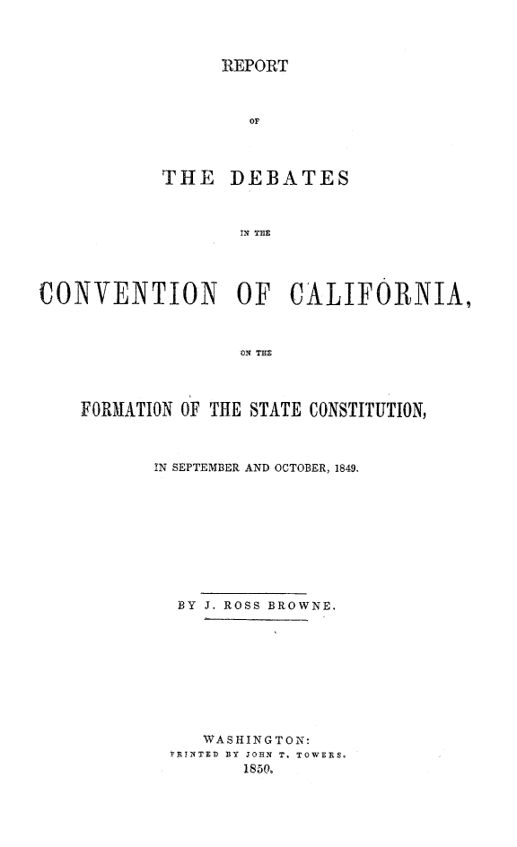 handle is hein.statecon/rdccal0001 and id is 1 raw text is: 



      REPORT



        OF



THE DEBATES



       IN THE


CONVENTION OF CALIFORNIA,



                   ON THE



    FORMATION OF THE STATE CONSTITUTION,


IN SEPTEMBER AND OCTOBER, 1849.










  BY J. ROSS BROWNE.









     WASHINGTON:
 VTENTED BY JOHN T. TOWERS,
        1850.


