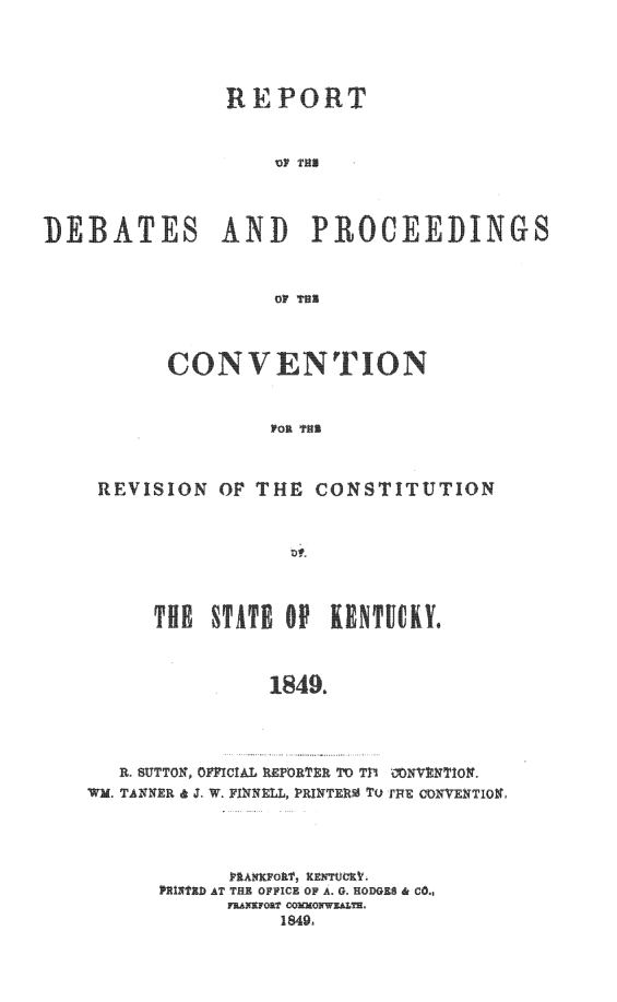 handle is hein.statecon/redpcvcky0001 and id is 1 raw text is: REPORT
VIF THIN
DEBATES AND PROCEEDINGS
Op T11

CONV    N TION
REVISION OF THE CONSTITUTION

THE STATE OP KENTUCY.
1849.
R. SUTTON, OFFICIAL REPORTER TO 77 NVNTION
WM. TANNER & J. W  FINNELL, PRINTERS To rE CONENTION

PRINTED AT TH; OFFICE OF A. G. HODGES & CO.,
1849.


