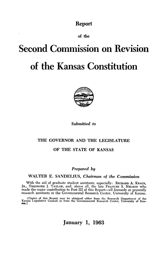 handle is hein.statecon/rescvks0001 and id is 1 raw text is: 



Report


                             of the


Second Commission on Revision



      of the Kansas Constitution


Submitted to


        THE GOVERNOR AND THE LEGISLATURE

                OF THE STATE OF KANSAS



                        Prepared by
   WALTER E. SANDELIUS, Chairman of the Commission
   With the aid of graduate student assistants, especially: RICHAiR A. KRAUS,
JR., THEODORE J. TAYLOR, and, above all, the late FRANCES S. NELSON who
made the major contribution to Part III of this Report-all formerly or presently
research assistants in the Governmental Research Center, University of Kansas.
   (Copies of this Report may be obtained either from the Research Department of the
Kansas Legislative Council or from the Governmental Research Center, University of Kan-
sas.)


January 1, 1963



