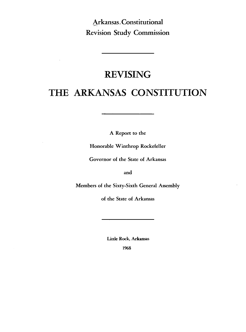 handle is hein.statecon/revarksc0001 and id is 1 raw text is: 


              Arkansas, Constitutional

            Revision Study Commission






                 REVISING


THE ARKANSAS CONSTITUTION






                   A Report to the

             Honorable Winthrop Rockefeller

             Governor of the State of Arkansas

                        and

        Members of the Sixty-Sixth General Assembly

                of the State of Arkansas






                  Little Rock, Arkansas
                       1968



