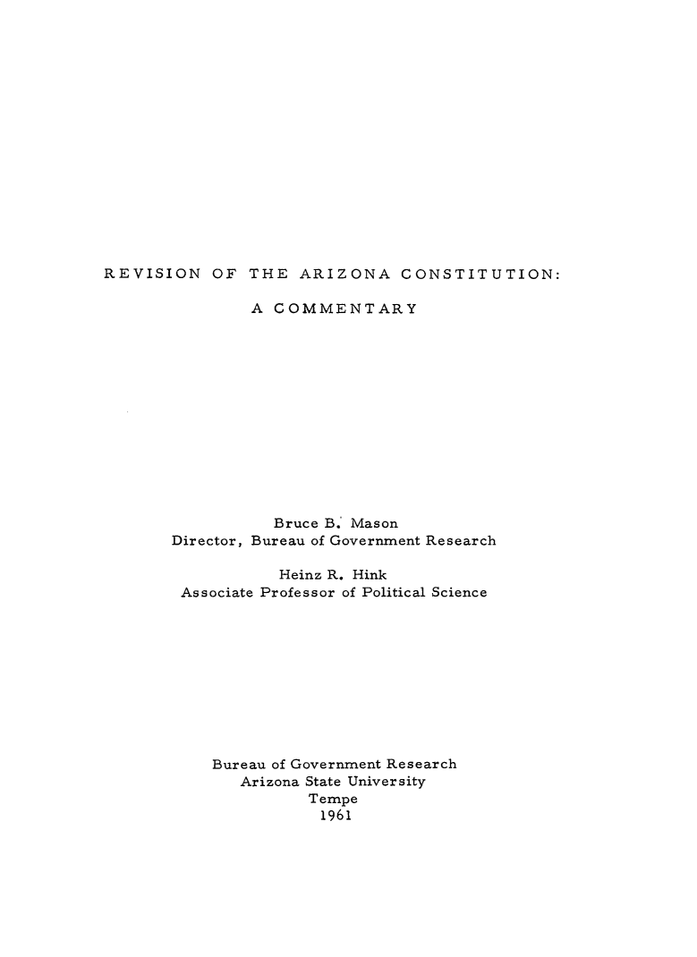 handle is hein.statecon/revazcos0001 and id is 1 raw text is: 

















REVISION   OF  THE  ARIZONA CONSTITUTION:


        A  COMMENTARY














           Bruce B. Mason
Director, Bureau of Government Research

           Heinz R. Hink
 Associate Professor of Political Science











    Bureau of Government Research
       Arizona State University
              Tempe
              1961


