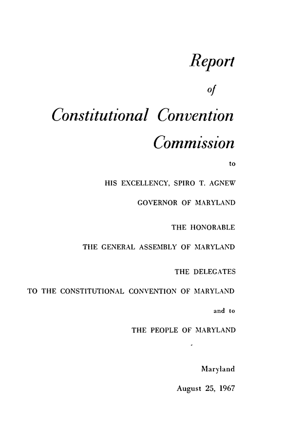 handle is hein.statecon/rexspagmd0001 and id is 1 raw text is: 






                          Rep  ort



                              of


Constitutional Convention


         Commission

                        to

HIS EXCELLENCY, SPIRO T. AGNEW


                     GOVERNOR OF MARYLAND


                            THE HONORABLE

           THE GENERAL ASSEMBLY OF MARYLAND


                            THE DELEGATES

TO THE CONSTITUTIONAL CONVENTION OF MARYLAND

                                    and to

                    THE PEOPLE OF MARYLAND




                                 Maryland


August 25, 1967


