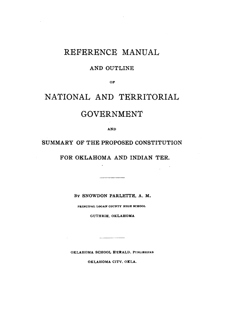 handle is hein.statecon/rfmontgv0001 and id is 1 raw text is: 









      REFERENCE MANUAL


             AND OUTLINE

                  OF


 NATIONAL AND TERRITORIAL


          GOVERNMENT

                 AND


SUMMARY  OF THE PROPOSED CONSTITUTION


     FOR OKLAHOMA  AND INDIAN TER.






         By SNOWDON PARLETTE, A. M.

         PRINCIPAL LOGAN COUNTY HIGH SCHOOL

             GUTHRIR, OKLAHOMA






        OKLAHOMA SCHOOL HERALD, PUBLISHERS

            OKLAHOMA CITY, OKLA.


