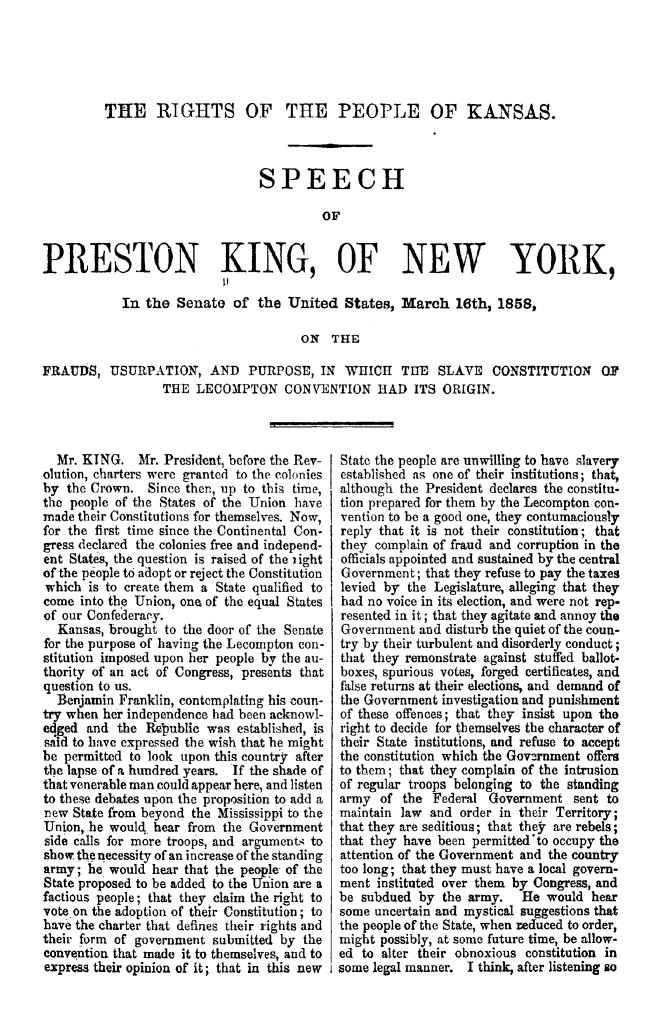handle is hein.statecon/ripplks0001 and id is 1 raw text is: THE RIGHTS OF THE PEOPLE OF KISAS.
SPEECH
OF
PRESTON KING, OF NEW YORK,
In the Senate of the United States, March 16th, 1858,
ON THE
FRAUDS1 USURPATION, AND PURPOSE, IN WHICH THE SLAVE CONSTITUTION OF
THE LECOMPTON CONVENTION HAD ITS ORIGIN.

Mr. KING. Mr. President, before the Rev-
olution, charters were granted to the colonies
by the Crown. Since ther., up to this time,
the people of the States of the Union have
made their Constitutions for themselves. Now,
for the first time since the Continental Con-
gress declared the colonies free and independ-
ent States, the question is raised of the iight
of the people to adopt or reject the Constitution
which is to create them a State qualified to
come into the Union, one of the equal States
of our Confederacy.
Kansas, brought to the door of the Senate
for the purpose of having the Lecompton con-
stitution imposed upon her people by the au-
thority of an act of Congress, presents that
question to us.
Benjamin Franklin, contemplating his coun-
try when her independence had been acknowl-
edged and the Rdpublie was established, is
said to have expressed the wish that he might
be permitted to look upon this country after
the lapse of a hundred years. If the shade of
that venerable man could appear here, and listen
to these debates upon the proposition to add a
new State from beyond the Mississippi to the
Union, he would hear from the Government
side calls for more troops, and argumentA to
show, the necessity of an increase of the standing
army; he would hear that the people of the
State proposed to be added to the Union are a
factious people; that they claim the right to
vote on the adoption of their Constitution; to
have the charter that defines their rights and
their form of government submitted by the
convention that made it to themselves, and to
express their opinion of it; that in this new

State the people are unwilling to have slavery
established as one of their institutions; that,
although the President declares the constitu-
tion prepared for them by the Lecompton con-
vention to be a good one, they contumaciously
reply that it is not their constitution; that
they complain of fraud and corruption in the
officials appointed and sustained by the central
Government; that they refuse to pay the taxes
levied by the Legislature, alleging that they
had no voice in its election, and were not rep-
resented in it; that they agitate and annoy the
Government and disturb the quiet of the coun-
try by their turbulent and disorderly conduct;
that they remonstrate against stuffed ballot-
boxes, spurious votes, forged certificates, and
false returns at their elections, and demand of
the Government investigation and punishment
of these offences; that they insist upon the
right to decide for themselves the character of
their State institutions, and refuse to accept
the constitution which the Government offers
to them; that they complain of the intrusion
of regular troops belonging to the standing
army of the Federal Government sent to
maintain law and order in their Territory;
that they are seditious; that they are rebels;
that they have been permitted'to occupy the
attention of the Government and the country
too long; that they must have a local govern-
ment instituted over them by Congress, and
be subdued by the army. He would hear
some uncertain and mystical suggestions that
the people of the State, when reduced to order,
might possibly, at some future time, be allow-
ed to alter their obnoxious constitution in
some legal manner. I think, after listening so


