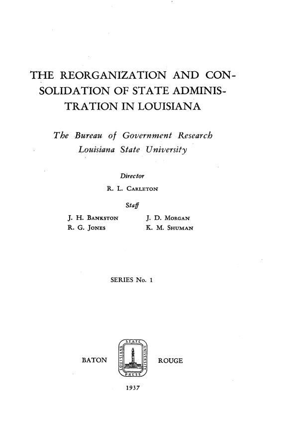 handle is hein.statecon/rnacnostan0001 and id is 1 raw text is: 








THE   REORGANIZATION AND CON-

  SOLIDATION OF STATE ADMINIS-

       TRATION IN LOUISIANA



     The Bureau of Government Research

         Louisiana State University


                  Director
               R. L. CARLETON

                   Staff


J. H. BANKSTON
R. G. JONES


J. D. MORGAN
K. M. SHUMAN


      SERIES No. 1







        /-STATEr
        <
BATON          ROUGE



         1937


