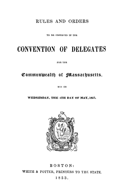 handle is hein.statecon/rocvdema0001 and id is 1 raw text is: 




       RULES AND ORDERS


           TO BE OBSERVED IN THE



CONVENTION OF DELEGATES


               FOR THE


  efoUmonwealtTJ Of daisacbuorttO,


               MET ON


WEDNESDAY, THE 4TH DAY OF MAY, 1853.


          BOSTON:
WHITE & POTTER, PRINTERS TO THE STATE.
             1853.


