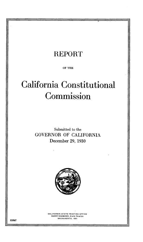 handle is hein.statecon/rpcacscm0001 and id is 1 raw text is: 










              REPORT


                  OF THE



California Constitutional


    Commission






        Submitted to the
GOVERNOR OF CALIFORNIA
      December 29, 1930


CALIFORNIA STATE PRINTING OFFICE
  HARRY HAMMOND, STATE PRINTER
    SACRAMENTO, 1931


82047


