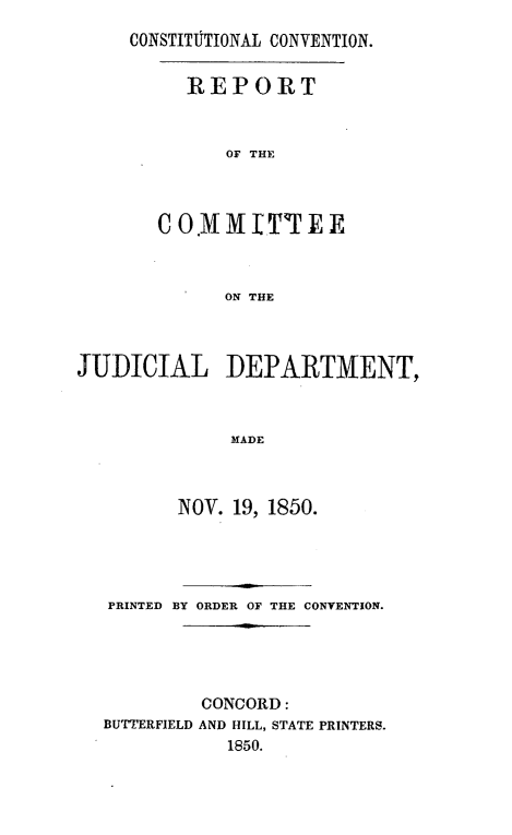 handle is hein.statecon/rpcjdpa0001 and id is 1 raw text is: 
CONSTITItIONAL CONVENTION.


REPORT



    OF THE


              ON THE



JUDICIAL DEPARTMENT,



               MADE



          NOV. 19, 1850.




   PRINTED BY ORDER OF THE CONVENTION.





            CONCORD:
  BUTTERFIELD AND HILL, STATE PRINTERS.
              1850.


