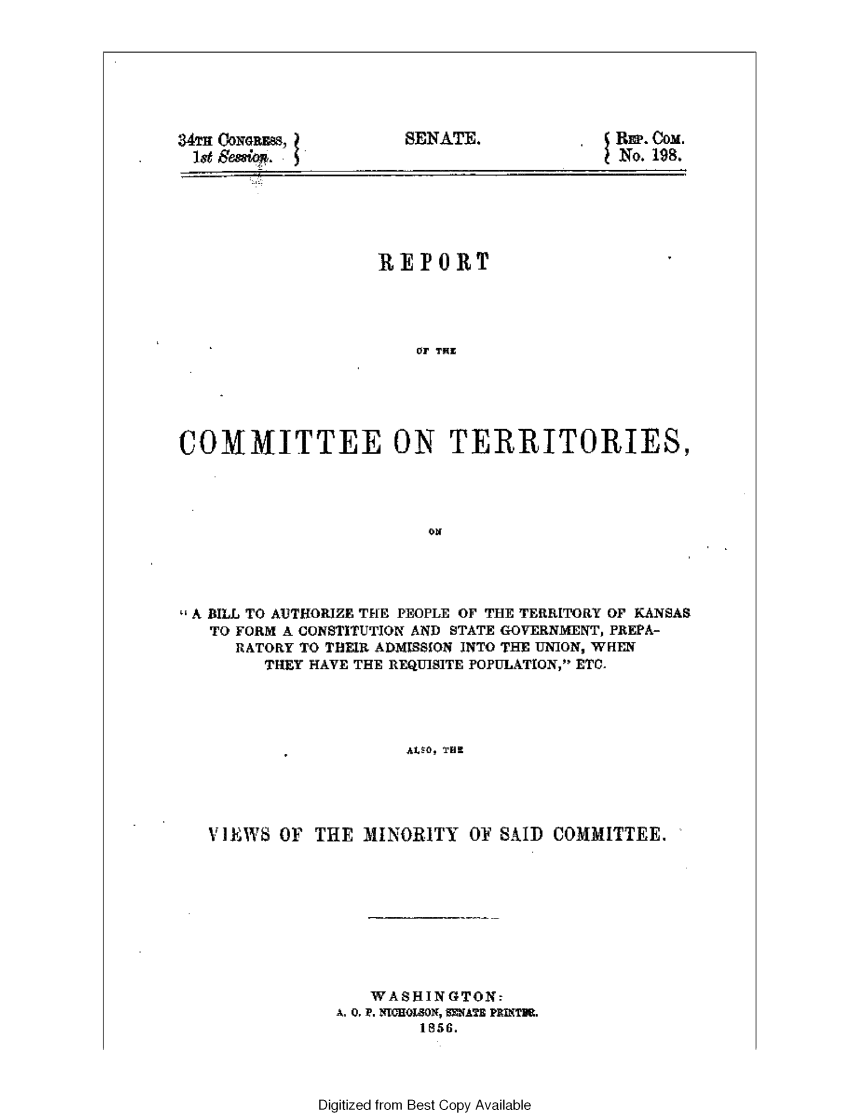 handle is hein.statecon/rpcmtks0001 and id is 1 raw text is: 







34Tm CONGRES,
1st Sesiqw.


SENATE.


REP. COM.
No. 198.


                   REPORT




                      Co TER





COMMITTEE ON TERRITORIES,


A BILL TO AUTHORIZE THE PEOPLE OF THE TERRITORY OF KANSAS
   TO FORM A CONSTITUTION AND STATE GOVERNMENT, PREPA-
     RATORY TO THEIR ADMISSON INTO THE UNION, WHEN
        THEY HAVE THE REQUISITE POPULATION, ETC.




                     AIEW, TFI




   VIEWS OF  THE MINORITY  01' SAID COMMITTEE.


   WAS HING TON:
A. 0.1P. NICHOON, =NATE PRIKTNt.
        1856.


Digitized from Best Copy Available


