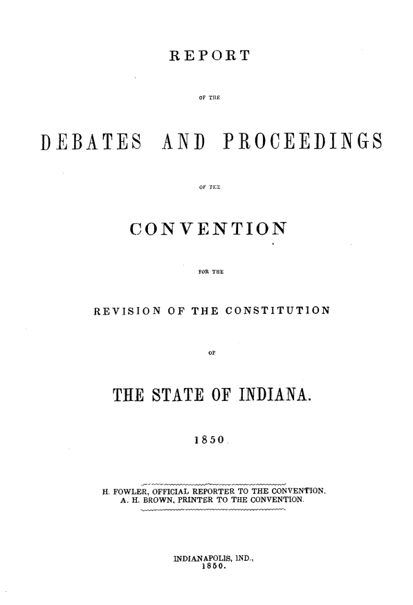 handle is hein.statecon/rptdpcvid0001 and id is 1 raw text is: 




                REPORT



                    OF TUE





DEBATES AND PROCEEDINGS



                    OF TEl


    CONVENTION



             FOR THE




REVISION OF THE CONSTITUTION


THE STATE OF INDIANA.




           1850





H. FOWLER, OFFICIAL REPORTER TO THE CONVENTION.
  A. H. BROWN, PRINTER TO THE CONVENTION.


INDIANAPOLIS, IND.,
    1850.


