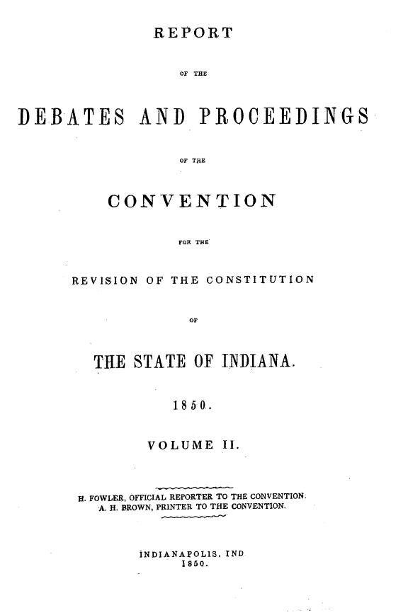 handle is hein.statecon/rptdpcvid0002 and id is 1 raw text is: 

               REPORT


                   OF THE




DEBATES AND PROCEEDINGS


                   OF T JE


    CONVENTION


            FOR THE



REVISION OF THE CONSTITUTION


             OF



  THE STATE OF INDIANA.



            1850.


VOLUME


H. FOWLER, OFFICIAL REPORTER TO THE CONVENTION.
  A. H. BROWN, PRINTER TO THE CONVENTION.


INDIANAPOLIS. IND
     1850.


