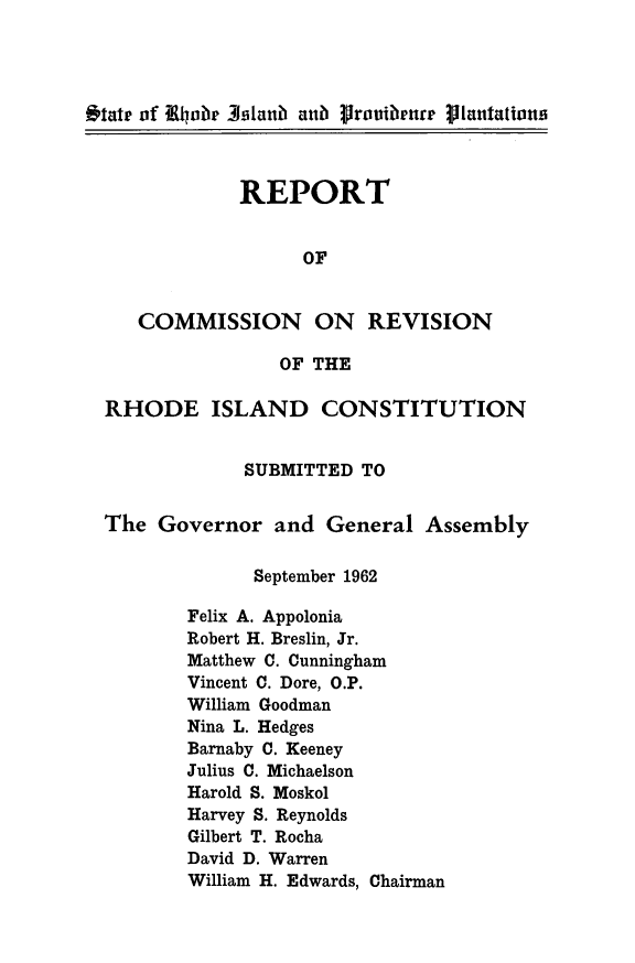 handle is hein.statecon/rptrevrh0001 and id is 1 raw text is: 




Oitatr of ELUobe 3slan  anub Proutbenur Plantations



              REPORT


                    OF


     COMMISSION ON REVISION

                  OF THE

  RHODE ISLAND CONSTITUTION


               SUBMITTED  TO


  The  Governor   and General   Assembly

                September 1962

         Felix A. Appolonia
         Robert H. Breslin, Jr.
         Matthew C. Cunningham
         Vincent C. Dore, O.P.
         William Goodman
         Nina L. Hedges
         Barnaby C. Keeney
         Julius C. Michaelson
         Harold S. Moskol
         Harvey S. Reynolds
         Gilbert T. Rocha
         David D. Warren
         William H. Edwards, Chairman


