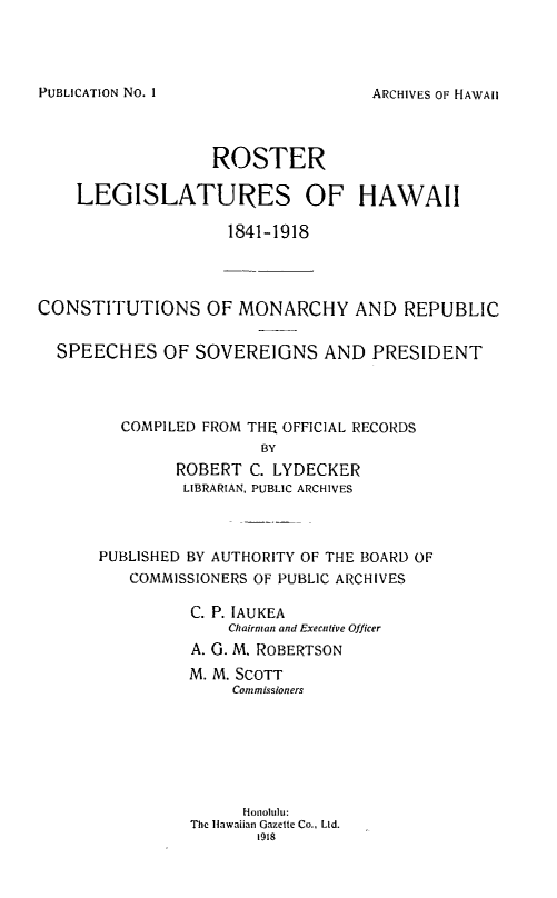 handle is hein.statecon/rslghi0001 and id is 1 raw text is: 




ARCHIVES OF HAWAII


                  ROSTER

    LEGISLATURES OF HAWAII

                    1841-1918




CONSTITUTIONS OF MONARCHY AND REPUBLIC


  SPEECHES OF SOVEREIGNS AND PRESIDENT




         COMPILED FROM THF, OFFICIAL RECORDS
                        BY
               ROBERT C. LYDECKER
               LIBRARIAN, PUBLIC ARCHIVES



      PUBLISHED BY AUTHORITY OF THE BOARD OF
          COMMISSIONERS OF PUBLIC ARCHIVES

                C. P. IAUKEA
                    Chairman and Executive Officer
                A. 0. M. ROBERTSON
                M. M. SCOTT
                     Commissioners







                     Honolulu:
                The lawaiian Gazelle Co., LId.
                       1918


PUBLICATION No. I


