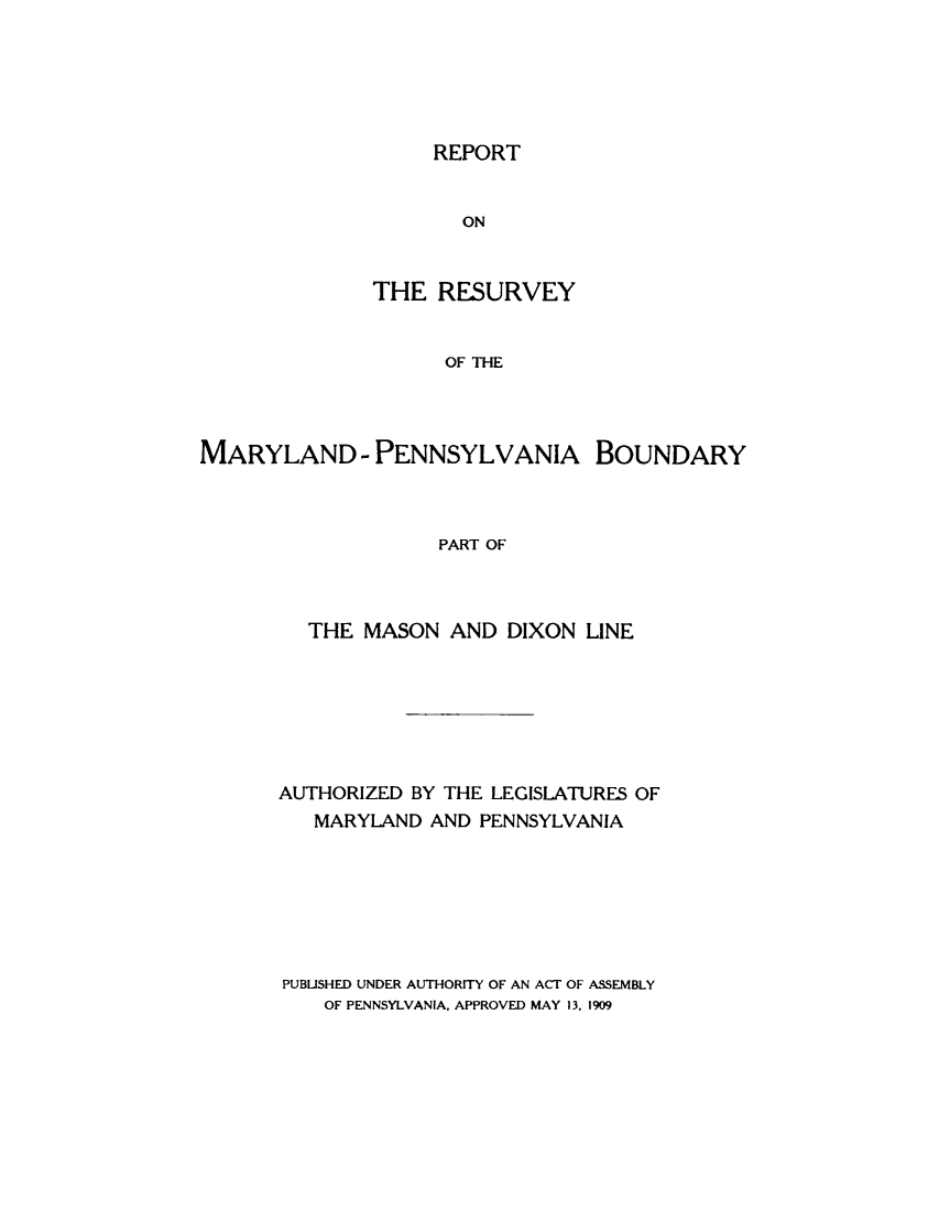 handle is hein.statecon/rsuvmdpab0001 and id is 1 raw text is: 






REPORT


                      ON


              THE   RESURVEY


                    OF THE




MARYLAND - PENNSYLVANIA BOUNDARY



                    PART OF


  THE  MASON  AND  DIXON LINE







AUTHORIZED BY THE LEGISLATURES OF
   MARYLAND AND PENNSYLVANIA







PUBLISHED UNDER AUTHORITY OF AN ACT OF ASSEMBLY
    OF PENNSYLVANIA, APPROVED MAY 13, 1909



