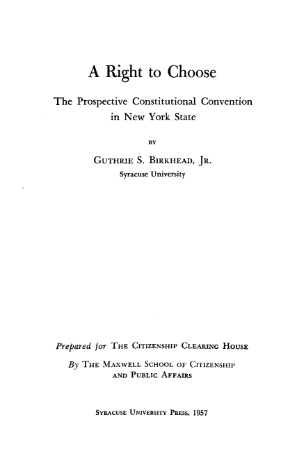 handle is hein.statecon/rttcetpe0001 and id is 1 raw text is: 






       A Right to Choose


The Prospective Constitutional Convention

            in New York State

                    BY

         GUTHRIE S. BIRKHEAD, JR.
              Syracuse University


Prepared for THE CITIZENSHIP CLEARING HousE

   By THE MAXWELL SCHOOL OF CITIZENSHIP
            AND PUBLIC AFFAIRS


SYRACUSE UNIVERSITY PRESS, 1957


