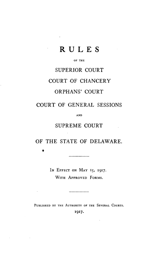 handle is hein.statecon/rusccde0001 and id is 1 raw text is: 






        RULES
             OF THE
       SUPERIOR  COURT

     COURT  OF CHANCERY

       ORPHANS'  COURT

 COURT  OF GENERAL   SESSIONS
              AND

       SUPREME   COURT

OF  THE  STATE OF  DELAWARE.



     IN EFFECT ON MAY 15, 1917.
       WITH APPROVED FORMS.



PUBLISHED BY THE AUTHORITY OF THE SEVERAL COURTS.
             1917.


