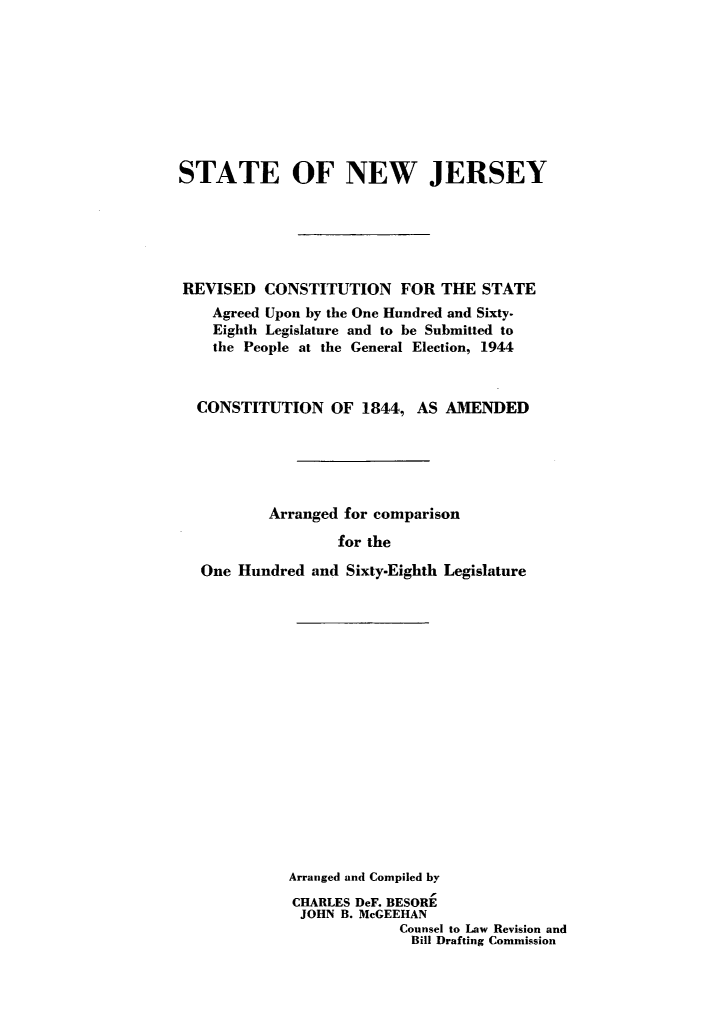 handle is hein.statecon/rvcofsnj0001 and id is 1 raw text is: 









STATE OF NEW JERSEY






REVISED CONSTITUTION FOR THE STATE
    Agreed Upon by the One Hundred and Sixty.
    Eighth Legislature and to be Submitted to
    the People at the General Election, 1944



  CONSTITUTION OF 1844, AS AMENDED






          Arranged for comparison

                   for the

   One Hundred and Sixty-Eighth Legislature


















             Arranged and Compiled by
             CHARLES DeF. BESORE
             JOHN B. McGEEHAN
                          Counsel to Law Revision and
                          Bill Drafting Commission


