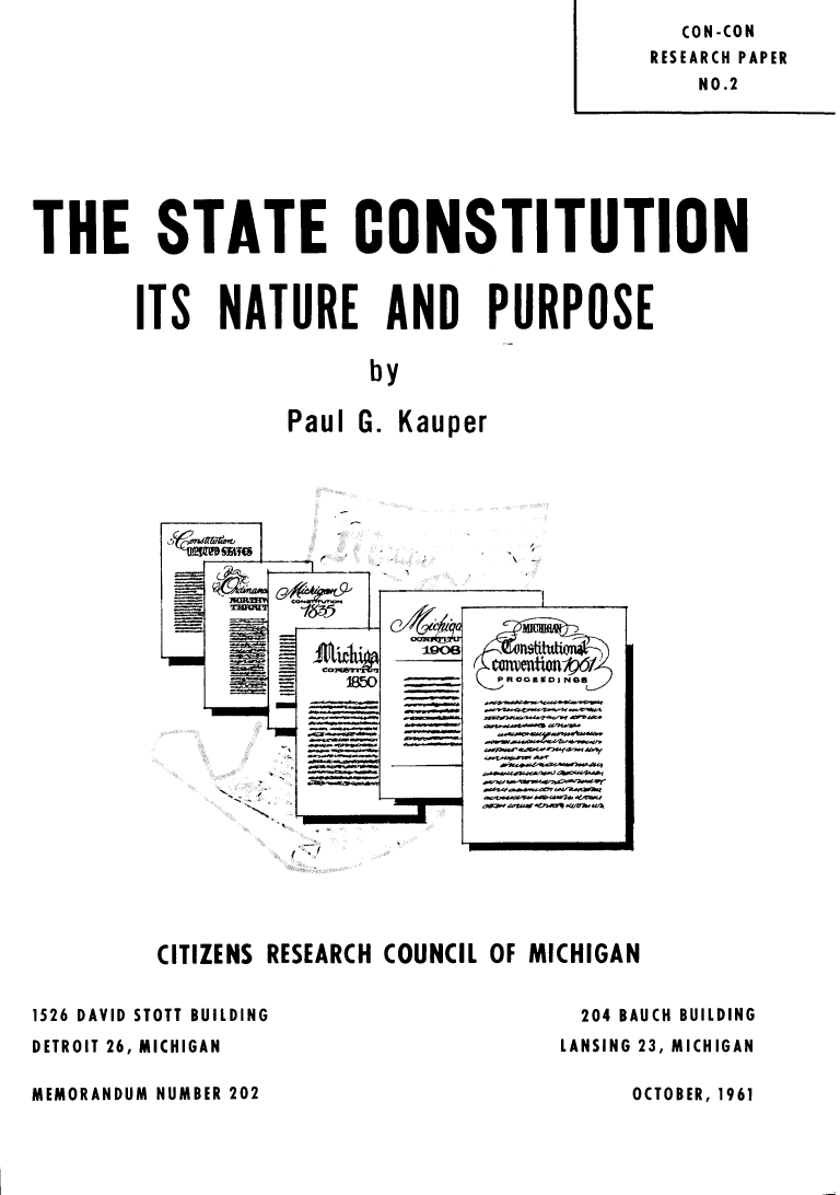 handle is hein.statecon/scnp0001 and id is 1 raw text is: CON-CON
RESEARCH PAPER
NO.2
THE STATE CONSTITUTION
ITS NATURE AND PURPOSE
by
Paul G. Kauper
LIM=( cavelitioini6f
-I8]C.O    ROORSOJNS6
CITIZENS RESEARCH COUNCIL OF MICHIGAN
1526 DAVID STOTT BUILDING                   204 BAUCH BUILDING
DETROIT 26, MICHIGAN                      LANSING 23, MICHIGAN

MEMORANDUM NUMBER 202

OCTOBER, 1961


