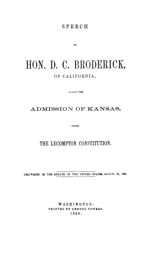 handle is hein.statecon/spdcbks0001 and id is 1 raw text is: 





             SPEECH



                 OF





HON. A) C   BRODERICK,

          OF CALIFORNIA,



               AGAINT THE




  ADMISSION OF KA-NS.AS,



                UNDiE


      THE LECOMPTON CONSTITUTION.







DELIVRED IN THE SENATE OF THE UNITED STATES8, MARCH, 22, 18m.







            WASHINGTON:
         PRINTED BY LEMUEL TOWERS,
                1858.


