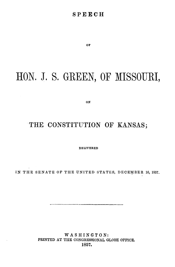 handle is hein.statecon/spjgcks0001 and id is 1 raw text is: 

SPEECH


HON. J


S. GREEN, OF MISSOURI,


    THE CONSTITUTION OF KANSAS;



                  DELIVERED



IN THE SENATE OF THE UNITED STATES, DECEMBER 16, 1857.


        WASHINGTON:
PRINTED AT THE CONGRESSIONAL GLOBE OFFICE.
            1857.


