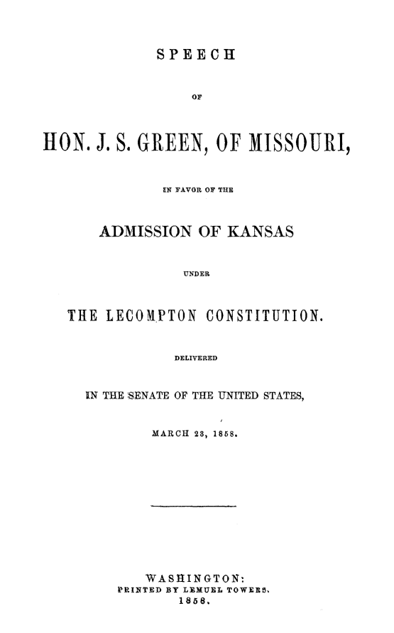 handle is hein.statecon/spjsgmok0001 and id is 1 raw text is: 



              SPEECH



                  OF




HON. J. S. GREEN, OF MISSOURI,



              IN FAVOR OF THE



       ADMISSION OF KANSAS


                 UNDER



   THE LECOYPTON CONSTITUTION.



                DELIVERED


IN THE SENATE OF THE UNITED STATES,


        MARCH 28, 1858.


   WASHINGTON:
PRINTED BY LEMUEL TOWERS.
       1858,


