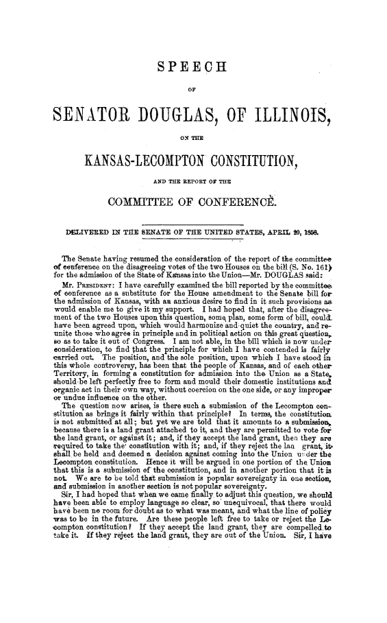 handle is hein.statecon/spsdilklc0001 and id is 1 raw text is: 





                           SPEECH

                                  OF


SENATOR DOUGLAS, OF ILLINOIS,

                                ON THE


        KANSAS-LECOMPTON CONSTITUTION,

                          AND THE REPORT OF TH

              COMMJTEE OF CONFERENCt.


   DELIVERED IN THE SENATE OF THE UNITED STATES, APRIL 20, IM.


   The Senate having resumed the consideration of the report of the committee
of conference on the disagreeing votes of the two Houses on the bill (S. No. 161)
for the admission of the State of Kansas into the Union-Mr. DOUGLAS said:
  Mr. PRESIDENT: I have carefully examined the bill reported by the committee,
of conference as a substitute for the House amendment to the Senate bill for
the admission of Kansas, with an anxious desire to find in it such provisions as
would enable me to give it my support. I had hoped that, after the disagree-
ment of the two Houses upon this question, some plan, some form of bill, coulc
have been agreed upon, which would harmonize and.quiet the country, and re-
unite those who agree in principle and in political action on this great questio,
so as to take it out of Congress. I am not able, in the bill which is now under
eonsideration, to find that the principle for which I have contended is fairly
carried out  The position, and the sole position, upon which I have stood in
this whole controversy, has been that the people of Kansas, and of each other
Territory, in forming a constitution for admission into the Union as a State,
should be left perfectly free to form and mould their domestic institutions andl
organic act in their own way, without coercion on the one side, or any improper
r undue influence on the other.
  The question now arises, is there such a submission of the Lecompton con-
stitution as brings it fairly within that principle? In terms, the constitutio
is not submitted at all; but yet we are told that it amounts to a submission,
because there is a land grant attached to it, and they are permitted to vote for
the land grant, or against it; and, if they accept the land grant, thei they are
required to take the' constitution with it; and, if they reject the lan grant, it
,hall be held and deemed a decision against coming into the Union uider the
Lecompton constitution. Hence it will be argued in one portion of the Union
that this is a submission of' the constitution, and in another portion that it is
not. We are to be told thit submission is popular sovereignty in one section,
and submission in another section is not popular sovereignty.
  Sir, I had hoped that when we came finally to adjust this question, we should
have been able to employ language so clear, so' unequivocal, that there would
have been no room for doubt as to what was meant, and what the line of policy
was to be in the future. Are these people left free to take or reject the Le
'compton constitution? If they accept the land grant, they are compelled to
take it. ,If they reject the land grant, they are out of the Union. Sir, I have


