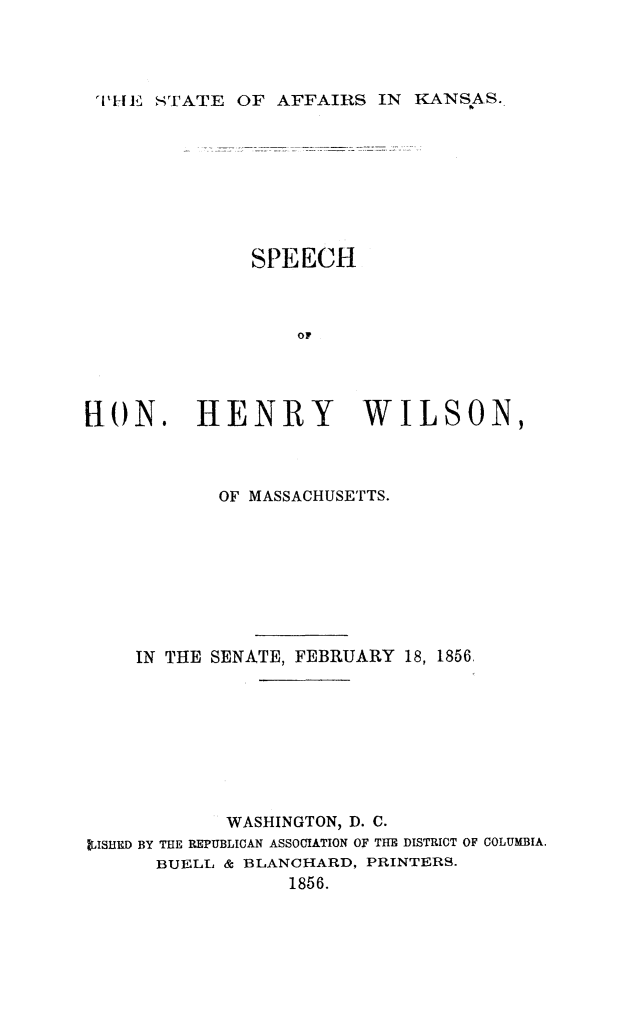 handle is hein.statecon/staffks0001 and id is 1 raw text is: I'HE STATE OF AFFAIRS IN KANSAS.

SPEECH
OF
FI0N. HENRY WILSON,

OF MASSACHUSETTS.
IN THE SENATE, FEBRUARY            18, 1856.
WASHINGTON, D. C.
IISHtD BY THE REPUBLICAN ASSOCIATION OF THE DISTRICT OF COLUMBIA.
BUELL & BLANCHARD, PRINTERS.
1856.


