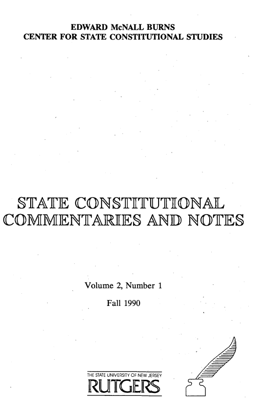 handle is hein.statecon/stcomen0002 and id is 1 raw text is: 

          EDWARD McNALL BURNS
   CENTER FOR STATE CONSTITUTIONAL STUDIES

















   STATE   CONSTETUTIONAL

COMMENTARIES AND NOTES






            Volume 2, Number 1

                Fall 1990


THE STATE UNIVERSITY OF NEW JERSEY
RUTGERS



