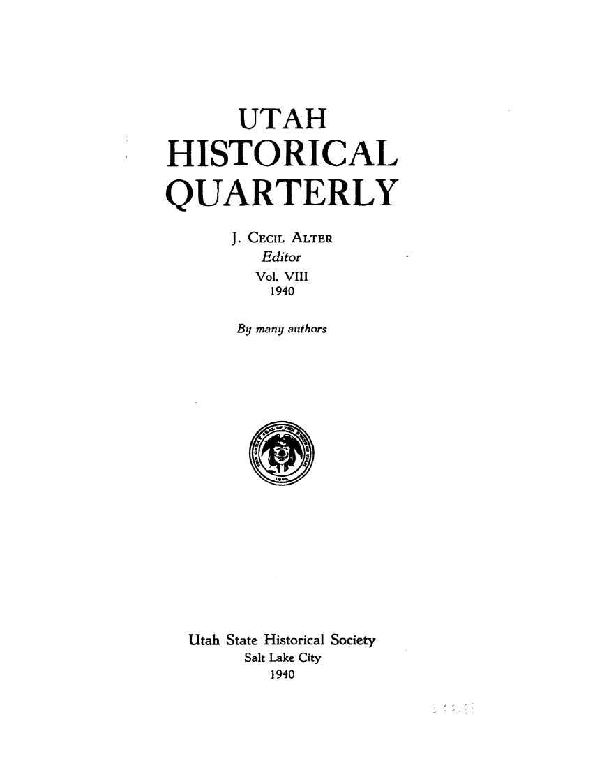 handle is hein.statecon/sttdesert0001 and id is 1 raw text is: 






       UTAH

HISTORICAL

QUARTERLY

      J. CECIL ALTER
         Editor
         Vol. VIII
         1940

       By many authors


















  Utah State Historical Society
       Salt Lake City
          1940


