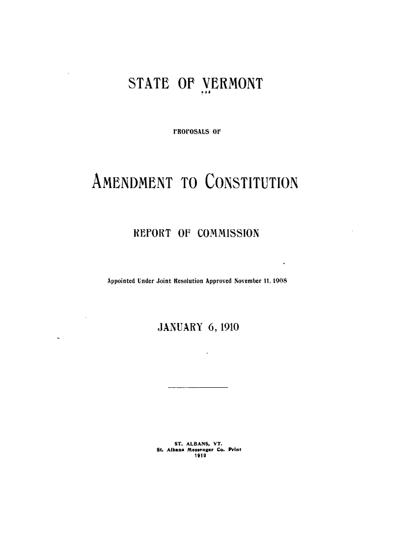 handle is hein.statecon/sttvtp0001 and id is 1 raw text is: 









       STATE OP VERMONT





                ROOSALS OF






AMENDMENT TO CONSTITUTION





        REPORT   OF  COMMISSION





   Appointed Under Joint Kesolution Approved November 11, 1908





             JANUARY 6,   1910














                 ST. ALBANS, VT.
             St. Albans Messenger Co. Print
                     1910


