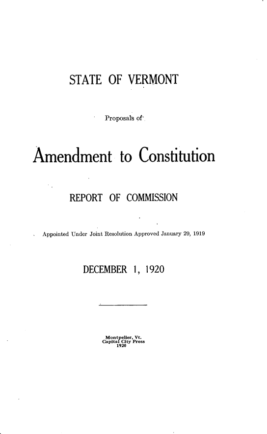 handle is hein.statecon/stvtpa0001 and id is 1 raw text is: 







         STATE OF VERMONT



                 Proposals of'.



Amendment to Constitution



         REPORT   OF  COMMISSION



  Appointed Under Joint Resolution Approved January 29, 1919


DECEMBER


1, 1920


Montpelier, Vt.
Capital City Press
   1920


