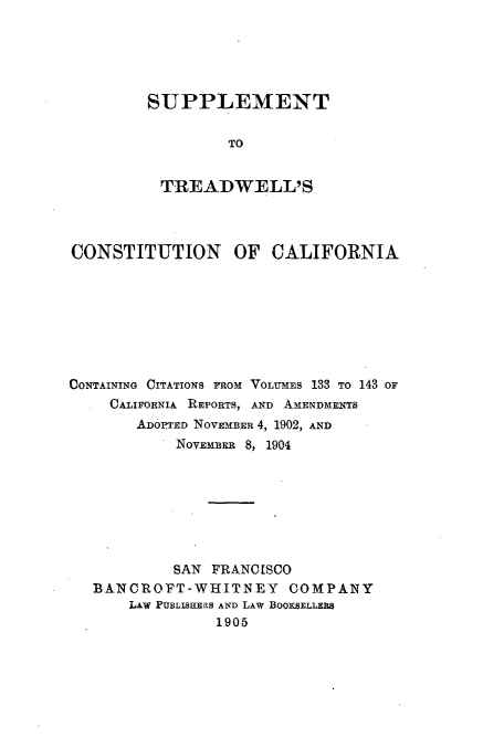 handle is hein.statecon/sutrdwca0001 and id is 1 raw text is: 





SUPPLEMENT

         TO


 TREADWELL'S


CONSTITUTION OF CALIFORNIA








CONTAINING CITATIONS FROM VOLUMES 133 TO 143 OF
    CALIFORNIA REPORTS, AND AMENDMENTS
       ADOPTED NOVEMBER 4, 1902, AND
            NOVEMBER 8, 1904








            SAN FRANCISCO
   BANCROFT-WHITNEY COMPANY
       LAW PUBLISHERS AND LAW BOOKSELLERS
                1905


