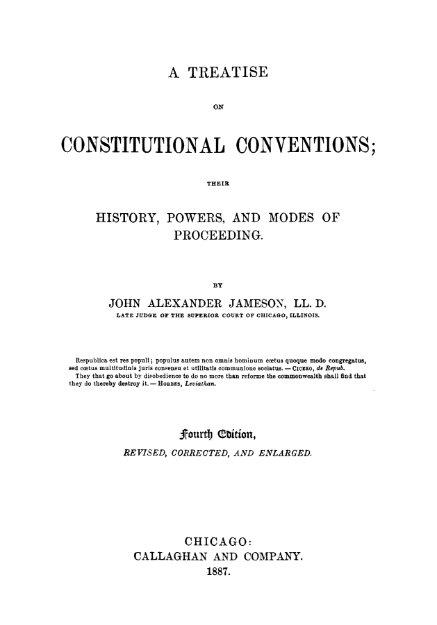 handle is hein.statecon/tconsersp0001 and id is 1 raw text is: 





                     A TREATISE


                              ON



CONSTITUTIONAL CONVENTIONS;


                             THEIR


       HISTORY, POWERS, AND MODES OF
                      PROCEEDING.



                              BY

         JOHN ALEXANDER JAMESON, LL. D.
           LATE JUDGE OF THE SUPERIOR COURT OF CHICAGO, ILLINOIS.



   Respublica est res popull; populus autem non omnis hominum ccetus quoque modo congregatus,
 sed coetus multitudinis juris consensu et utilitatis communione sociatus.- CicEao, do Repub.
   They that go about by disobedience to do no more than reforme the commonwealth shall find that
   they do thereby destroy it. - HOBBS, Leviathan.



                       jourtj Obition,
            REVISED, CORRECTED, AND ENLARGED.







                        CHICAGO:
              CALLAGHAN AND COMPANY.
                             1887.



