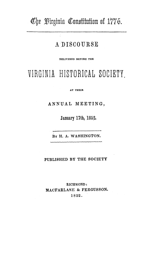 handle is hein.statecon/vaconst0001 and id is 1 raw text is: Qtigii (tuntifutimu df M6.
A DISCOURSE
DELIVERED BEFORE THE
VIRGINIA HISTORICAL SOCIETY.
AT THEIR
ANNUAL MEETING,

January 17th, 1852.
By H. A. WASHINGTON.

PUBLISHED BY THE SOCIETY
RICHMOND.
MACFARLANE & FERGUSSON.
1852.



