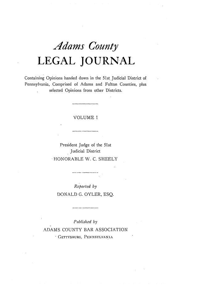 handle is hein.statereports/admclj0001 and id is 1 raw text is: Adams County
LEGAL JOURNAL
Containing Opinions handed down in the 51st. Judicial District of
Pennsylvania, Comprised of Adams and Fulton Counties, plus
selected Opinions from other Districts.
VOLUME I
President Judge of the 51st
Judicial District
HONORABLE W. C. SHEELY
Reported by
DONALD G. OYLER, ESQ.
Published by
ADAMS COUNTY BAR ASSOCIATION
GETTYSBURG, PENNSYLVANIA


