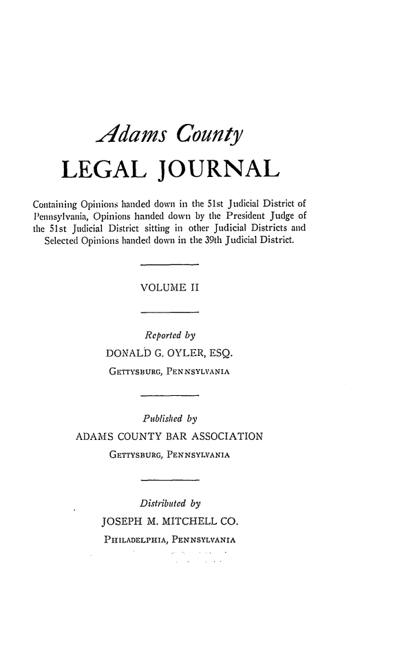 handle is hein.statereports/admclj0002 and id is 1 raw text is: Adams County
LEGAL JOURNAL
Containing Opinions handed down in the 51st Judicial District of
Pennsylvania, Opinions handed down by the President Judge of
the 51st Judicial District sitting in other Judicial Districts and
Selected Opinions handed down in the 39th Judicial District.

VOLUME II

Reported by
DONALD G. OYLER, ESQ.
GETTYSBURG, PENNSYLVANIA
Published by
ADAMS COUNTY BAR ASSOCIATION
GETTYSBURG, PENNSYLVANIA
Distributed by
JOSEPH M. MITCHELL CO.
PHILADELPHIA, PENNSYLVANIA


