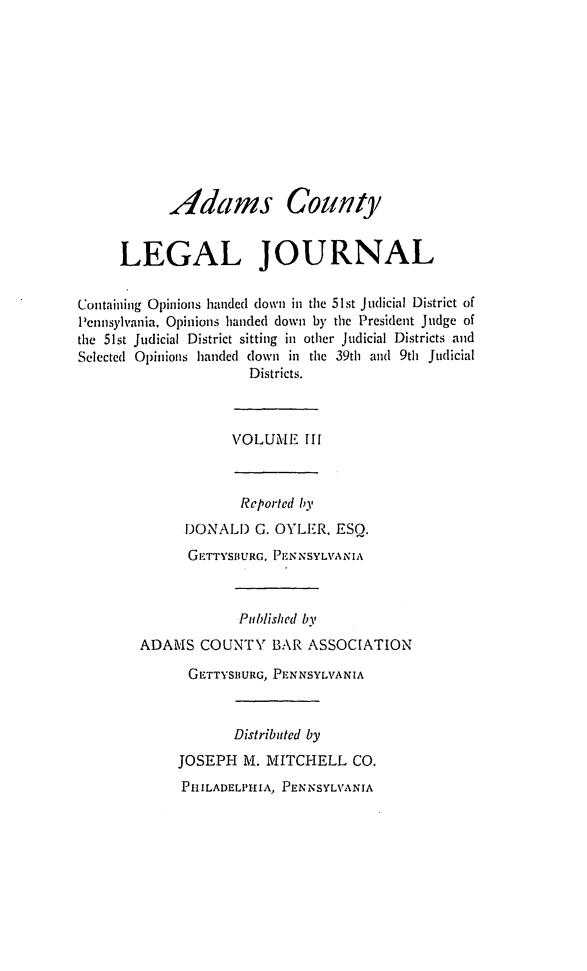 handle is hein.statereports/admclj0003 and id is 1 raw text is: Adams County
LEGAL JOURNAL
Containing Opinions handed down in the 51st Judicial District of
Pennsylvania, Opinions handed down by the President Judge of
the 51st Judicial District sitting in other Judicial Districts and
Selected Opinions handed down in the 39th and 9th Judicial
Districts.

VOLUM1IE III

Reported by
DONALD G. OYLER, ESQ.
GETTYSBURG, PENNSYLVANIA
Published by
ADAMS COUNTY BAR ASSOCIATION
GETTYSBURG, PENNSYLVANIA
Distributed by
JOSEPH M. MITCHELL CO.
PHILADELPHIA, PENNSYLVANIA



