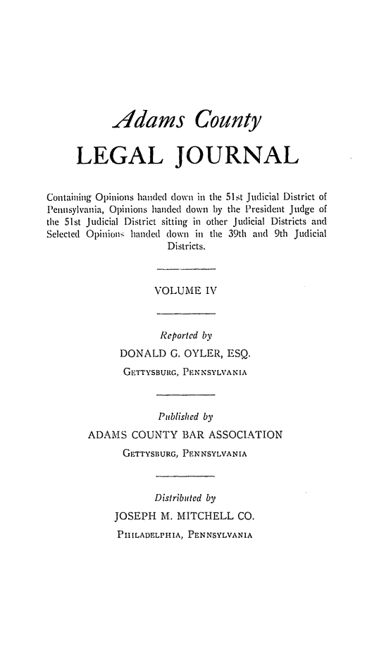 handle is hein.statereports/admclj0004 and id is 1 raw text is: Adams County
LEGAL JOURNAL
Containing Opinions handed down in the 51st Judicial District of
Pennsylvania, Opinions handed down by the President Judge of
the 51st Judicial District sitting in other Judicial Districts and
Selected Opinions handed down in the 39th and 9th Judicial
Districts.
VOLUME IV
Reported by
DONALD G. OYLER, ESQ.
GETTYSBURG, PENNSYLVANIA
Published by
ADAMS COUNTY BAR ASSOCIATION
GETTYSBURG, PENNSYLVANIA
Distributed by
JOSEPH M. MITCHELL CO.
PHILADELPHIA, PENNSYLVANIA


