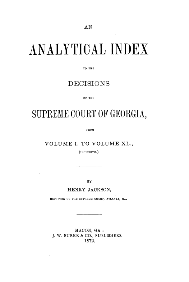 handle is hein.statereports/aidscgeo0001 and id is 1 raw text is: ANALYTICAL INDEX
TO THE
DECISIONS
OF THE
SUPREME COURT OF GEORGIA,
FROM '
VOLUME I. TO VOLUME XL.,
(ICLUSIVE.)

HENRY JACKSON,
REPORTER OF THE SUPREME COURT, ATLANTA, GA.
MACON, GA.:
J. W. BURKE & CO., PUBLISHERS.
1872.


