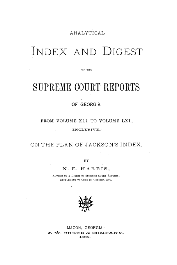 handle is hein.statereports/aidscrgeo0001 and id is 1 raw text is: ANALYTICAL

INDEX AND DIGEST
OF THE'
SUPREME COURT REPORTS
OF GEORGIA,
FRIOM VOLUME XLL TO VOLUME LXI.,
(1N CLUIS IV E.)
ON THE PLAN OF JACKSON'S INDEX.
B H
N. E. HARRIS,

AUTHOR OF A DIGEST OF SUPRE.IE COURT REPORTS;
SUPPLEMENT TO CODE OF GEORGIA, ETC.
MACON, GEORGIA:
3. W-. BURWEE   COMANY.


