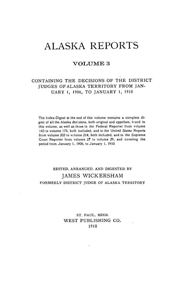handle is hein.statereports/alaskrep0003 and id is 1 raw text is: ALASKA REPORTS
V OLUM1VE 3
CONTAINING THE DECISIONS OF THE DISTRICT
JUDGES OFALASKA TERRITORY FROM JAN-
UARY     1, 1906, TO JANUARY        1, 1910
The Index-Digest at the end of this volume contains a complete di-
gest of all the Alaska dec sions, both original and appellate, found in
this volume, as well as those in the Federal Reporter from volume
143 to volume 175, both included, and in the United States Reports
from volume 203 to volume 214, both included, and in the Supreme
Court Reporter from volume 2? to volume 29, and covering the.
period from January 1, 1906, to January 1, 1910
EDITED, ARRANGED, AND DIGESTED BY
JAMES WICKERSHAM
FORMERLY DISTRICT JUDGE OF ALASKA TERRITORY
ST. PAUL, MINN.
WEST PUBLISHING CO.
1910


