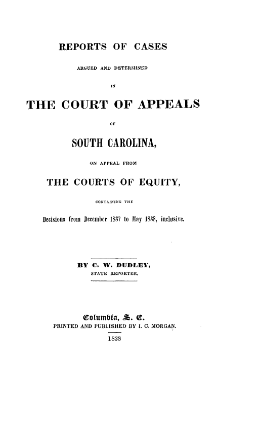 handle is hein.statereports/apeqsc0001 and id is 1 raw text is: REPORTS OF CASES
ARGUED AND DETERMINED
THE COURT OF APPEALS
OF
SOUTH CAROLINA,
ON APPEAL FROM
THE COURTS OF EQUITY,
CONTAINING THE
Decisions from December 1837 to May 1838, inclusive.
BY C. WV. DUDLEY,
STATE REPORTER.
PRINTED AND PUBLISHED BY 1. C. MORGAN.
1S38



