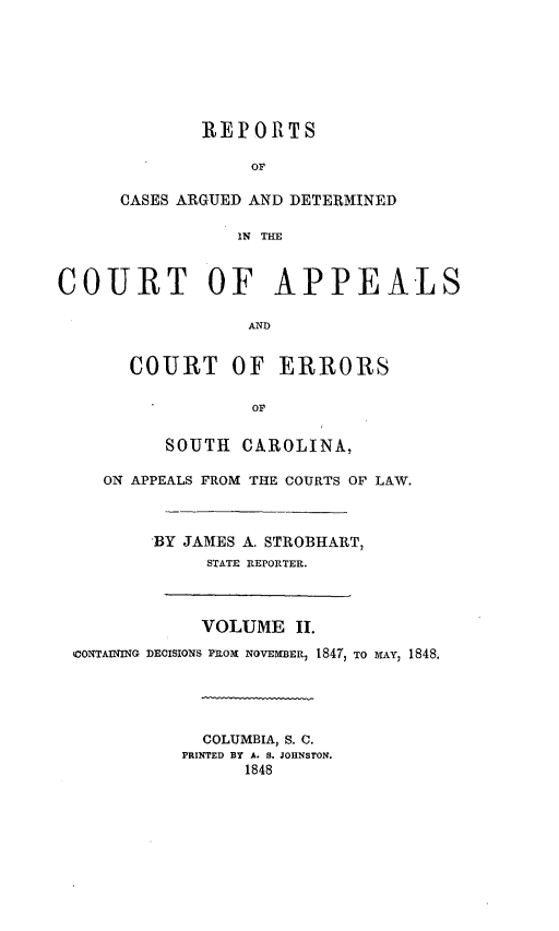 handle is hein.statereports/aperscap0002 and id is 1 raw text is: REPORTS
OF
CASES ARGUED AND DETERMINED
IN THE

COURT OF APPEALS
AND
COURT OF ERRORS
OP

SOUTH CAROLINA,
ON APPEALS FROM THE COURTS OF LAW.
BY JAMES A. STROBHART,
STATE REPORTER.

VOLUME II.
CONTAINING DECISIONS PROM NovEMBER 1847, TO MAY, 1848.
COLUMBIA, S. C.
PRINTED BY A. S. JOHNSTON.
1848



