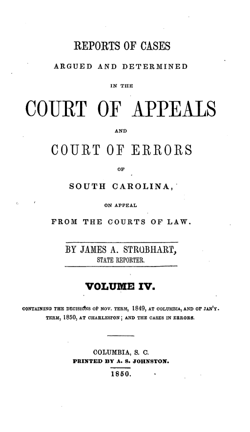 handle is hein.statereports/aperscap0004 and id is 1 raw text is: REPORTS OF CASES
ARGUED AND DETERMINED
IN THE
COURT OF APPEALS
AND

COURT OF ERRORS
OF
SOUTH CAROLINA,
ON APPEAL
FROM THE COURTS OF LAW.

BY JAMES A. STROBHARP,
STATE REPORTER.

VOLUME IV.
CONTAINING THE DECISINS O NOV. TERM, 1849, AT COLUMBIA, AND OF SANjY.
TERM, 1850, AT CHARLESrON; AND THE CASES IN ERRORS.
COLUMBIA, S. C.
PRINTED BY A. S. JOHNSTON.
1850.


