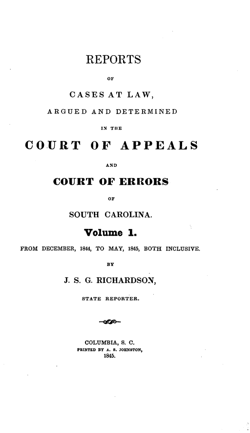 handle is hein.statereports/apperrsc0001 and id is 1 raw text is: REPORTS
OF
CASES AT LAW,
ARGUED AND DETERMINED
IN TIE
COURT OF APPEALS
AND
COURT OF ERRORS
OF
SOUTH CAROLINA.
Volume 1.
FROM DECEMBER, 1844, TO MAY, 1845, BOTH INCLUSIVE.
BY
J. S. G. RICHARDSON,

STATE REPORTER.
COLUMBIA, S. C.
PRINTED BY A. S. JOHNSTON,
1845.


