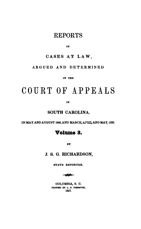 handle is hein.statereports/apperrsc0003 and id is 1 raw text is: REPORTS
OF
CASES AT LAW,
ARGUED AND DETERMINED
IN THE
COURT OF APPEALS
OF
SOUTH CAROLINA,
IN MAY AND AUGUST 1846, AND MARCH, APIAI,,A4ND MAY, 1832.
Volume 3.
BY
J. S. G. RICHARDSON,
STATE REPORTER.
COLUMBIA, S. C.
PRITED BY A. N. JOHNTON,
1847.



