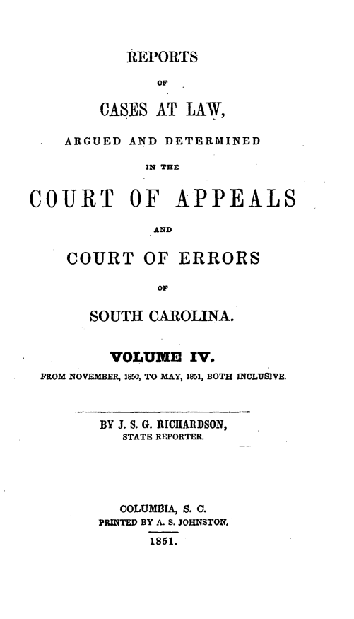handle is hein.statereports/apperrsc0004 and id is 1 raw text is: REPORTS
OF
CASES AT LAW,

ARGUED AND DETERMINED
IN THE
COURT OF APPEALS
AND

COURT OF ERRORS
OF
SOUTH CAROLINA.

VOLUME IV.
FROM NOVEMBER, 1850, TO MAY, 1851, BOTH INCLUSIVE.

BY J. S. G. RICHARDSON,
STATE REPORTER.
COLUMBIA, S. C.
PRINTED BY A. S. JOHNSTON,
1851.


